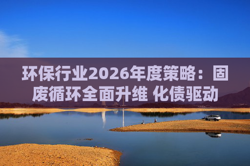 环保行业2026年度策略：固废循环全面升维 化债驱动多重修复