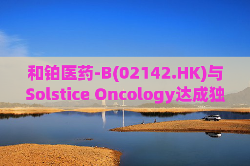 和铂医药-B(02142.HK)与Solstice Oncology达成独家授权及股权合作 超1.05亿美元前期对价+11亿美元里程碑