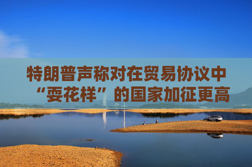 特朗普声称对在贸易协议中“耍花样”的国家加征更高关税  第1张