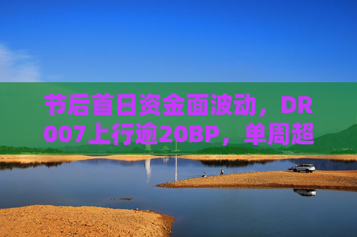 节后首日资金面波动，DR007上行逾20BP，单周超2.2万亿逆回购将到期
