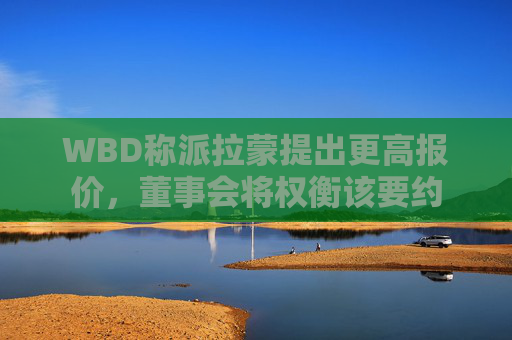WBD称派拉蒙提出更高报价，董事会将权衡该要约
