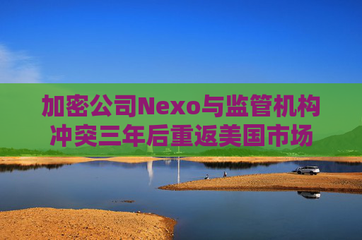 加密公司Nexo与监管机构冲突三年后重返美国市场