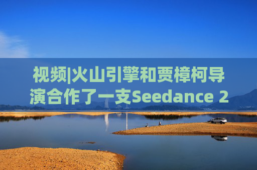 视频|火山引擎和贾樟柯导演合作了一支Seedance 2.0贺岁短片