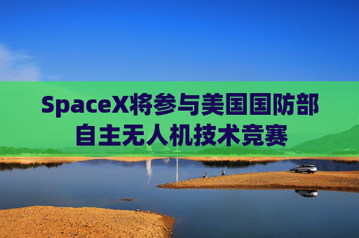 SpaceX将参与美国国防部自主无人机技术竞赛