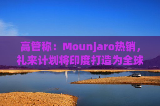 高管称：Mounjaro热销，礼来计划将印度打造为全球出口中心