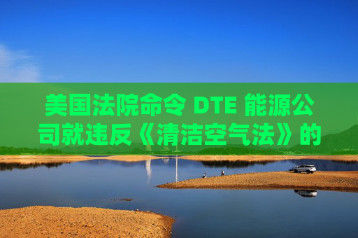 美国法院命令 DTE 能源公司就违反《清洁空气法》的行为支付1亿美元