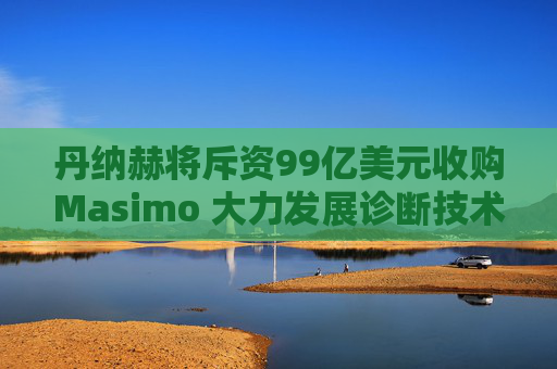 丹纳赫将斥资99亿美元收购Masimo 大力发展诊断技术
