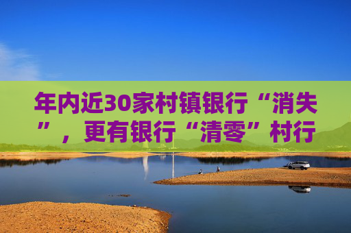 年内近30家村镇银行“消失”，更有银行“清零”村行