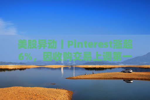 美股异动丨Pinterest涨超6%，因收购交易上调第一季度营收指引