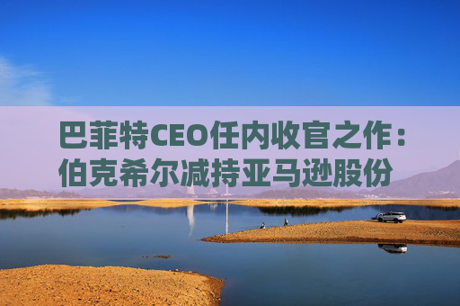 巴菲特CEO任内收官之作：伯克希尔减持亚马逊股份 押注纽约时报公司