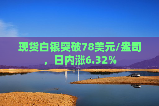 现货白银突破78美元/盎司，日内涨6.32%