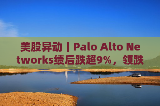 美股异动丨Palo Alto Networks绩后跌超9%，领跌网络安全概念股