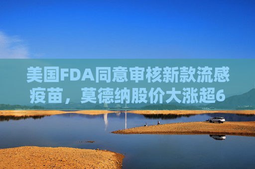 美国FDA同意审核新款流感疫苗，莫德纳股价大涨超6%
