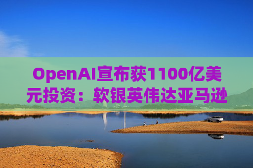 OpenAI宣布获1100亿美元投资：软银英伟达亚马逊为投资方  第1张