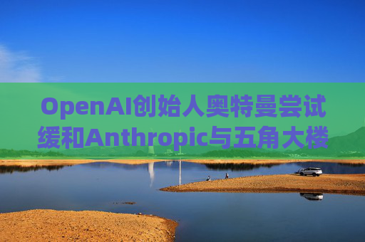OpenAI创始人奥特曼尝试缓和Anthropic与五角大楼的僵局