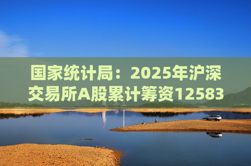 国家统计局：2025年沪深交易所A股累计筹资12583亿元 比上年增加8332亿元