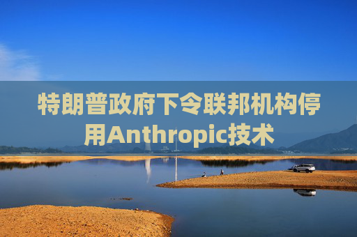 特朗普政府下令联邦机构停用Anthropic技术