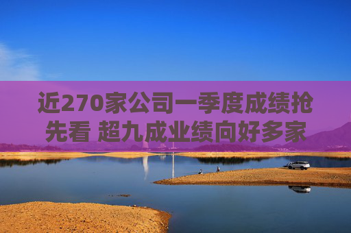 近270家公司一季度成绩抢先看 超九成业绩向好多家行业龙头“开门红”