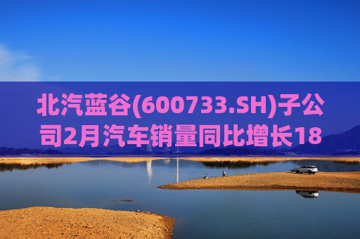 北汽蓝谷(600733.SH)子公司2月汽车销量同比增长18.26%