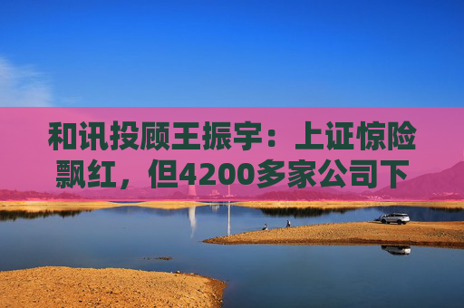 和讯投顾王振宇：上证惊险飘红，但4200多家公司下跌，主力在玩什么？