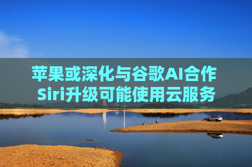 苹果或深化与谷歌AI合作 Siri升级可能使用云服务
