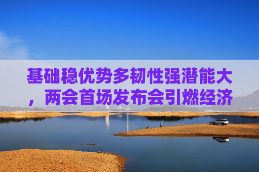 基础稳优势多韧性强潜能大，两会首场发布会引燃经济话题