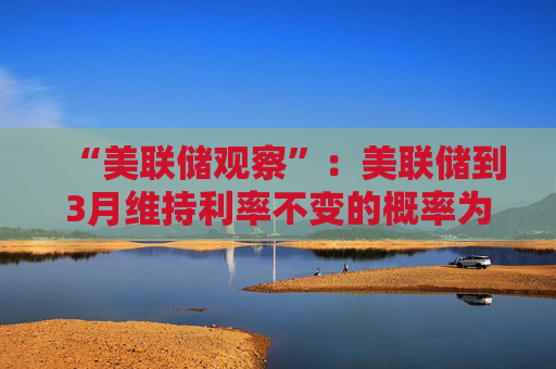 “美联储观察”：美联储到3月维持利率不变的概率为97.4%