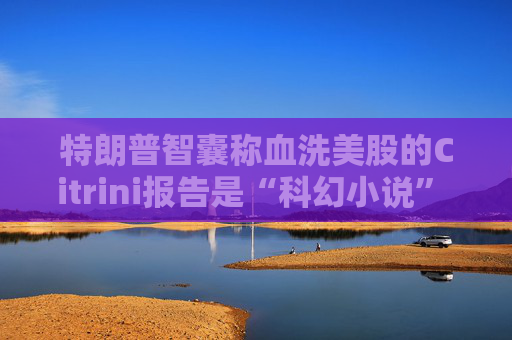 特朗普智囊称血洗美股的Citrini报告是“科幻小说” 强调积极拥抱AI  第1张