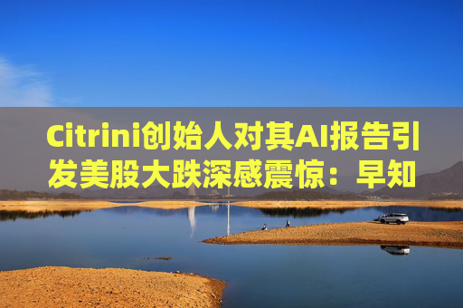 Citrini创始人对其AI报告引发美股大跌深感震惊：早知道不免费给了