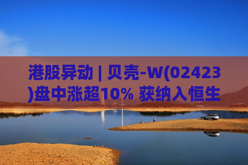 港股异动 | 贝壳-W(02423)盘中涨超10% 获纳入恒生国企指数成份股 机构看好公司房产交易业务成本优化  第1张