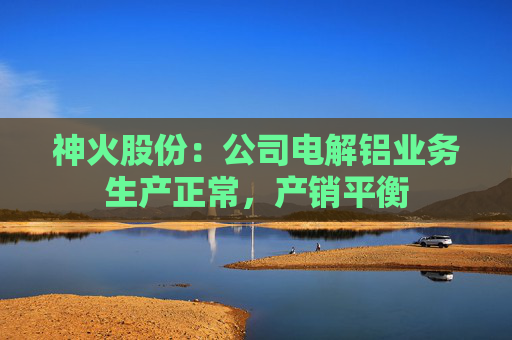 神火股份：公司电解铝业务生产正常，产销平衡  第1张