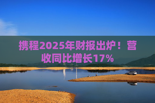 携程2025年财报出炉！营收同比增长17%  第1张