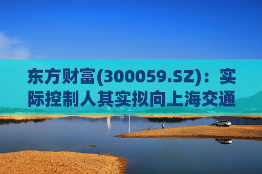 东方财富(300059.SZ)：实际控制人其实拟向上海交通大学教育发展基金会捐赠2000万股