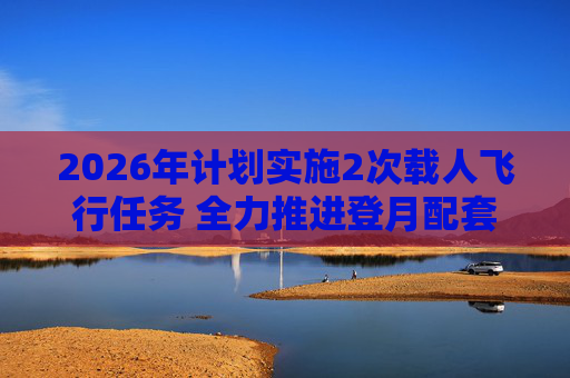 2026年计划实施2次载人飞行任务 全力推进登月配套设施建设  第1张