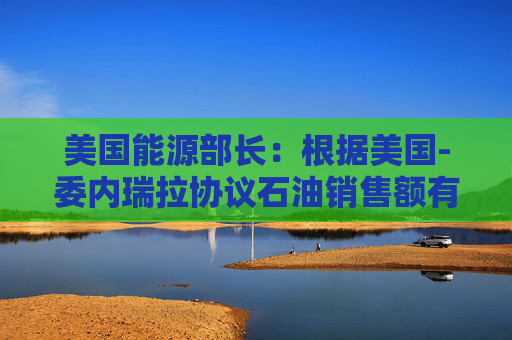 美国能源部长：根据美国-委内瑞拉协议石油销售额有望在2月底达到20亿美元  第1张