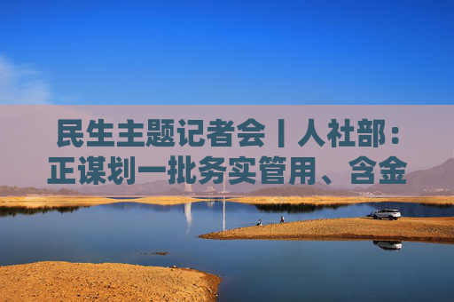 民生主题记者会丨人社部：正谋划一批务实管用、含金量高的重大就业政策、行动计划等