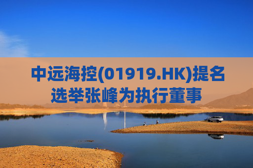 中远海控(01919.HK)提名选举张峰为执行董事