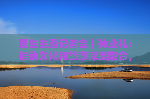 民生主题记者会｜孙业礼：推动文化和旅游深度融合，培育更多跟着演出去旅行等新品牌  第1张