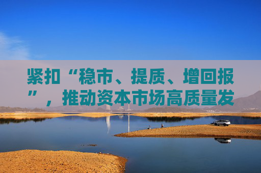 紧扣“稳市、提质、增回报”，推动资本市场高质量发展——中欧基金解读吴清主席记者会发言