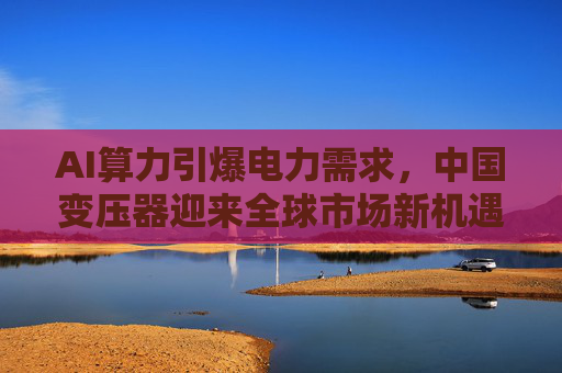 AI算力引爆电力需求，中国变压器迎来全球市场新机遇