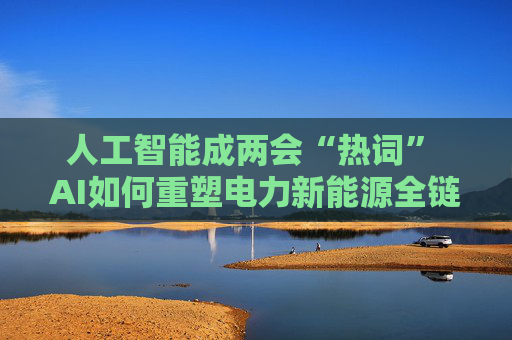 人工智能成两会“热词” AI如何重塑电力新能源全链竞争力