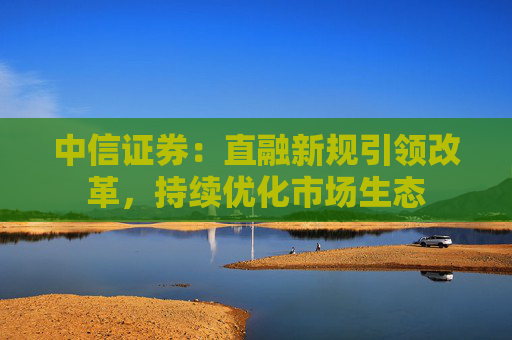 中信证券：直融新规引领改革，持续优化市场生态