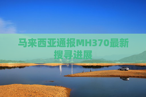 马来西亚通报MH370最新搜寻进展