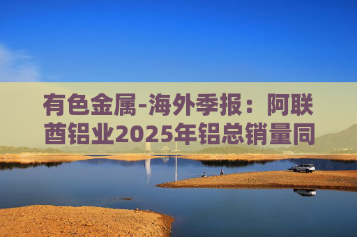 有色金属-海外季报：阿联酋铝业2025年铝总销量同比增加2%至283万吨 净利润同比增长16%至49.3亿迪拉姆  第1张