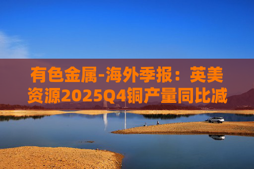 有色金属-海外季报：英美资源2025Q4铜产量同比减少14%至17万吨 2026年铜产量指引由76-82 万吨修订为70-76万吨