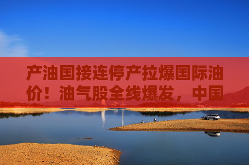 产油国接连停产拉爆国际油价！油气股全线爆发，中国海油盘中涨停