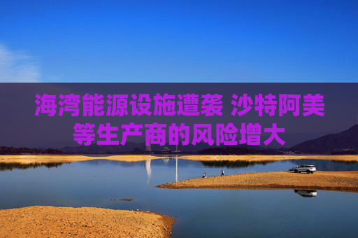海湾能源设施遭袭 沙特阿美等生产商的风险增大  第1张