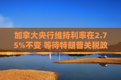 加拿大央行维持利率在2.75%不变 等待特朗普关税政策更加明朗