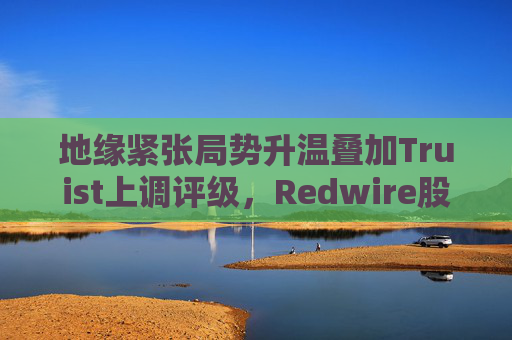 地缘紧张局势升温叠加Truist上调评级，Redwire股价逆市走高