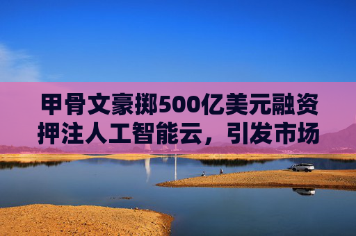 甲骨文豪掷500亿美元融资押注人工智能云，引发市场关注